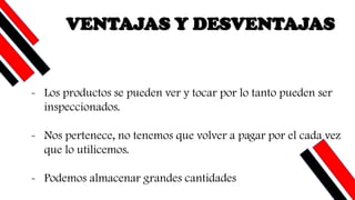 VENTAJAS Y DESVENTAJAS
- Los productos se pueden ver y tocar por lo tanto pueden ser
inspeccionados.
- Nos pertenece, no tenemos que volver a pagar por el cada vez
que lo utilicemos.
- Podemos almacenar grandes cantidades
 