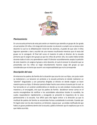 Caso # 1




Planteamiento
En una escuela primaria de este país existe un maestro que atendía un grupo de 1er grado
al cual asistían 22 niños. A lo largo del ciclo escolar no alcanzó a cumplir con su tarea como
docente la cual es la alfabetización inicial de los alumnos, al grado de que solo 3 niños
lograron aprender a leer y escribir de una manera insuficiente mientras que el resto del
grupo no lo consiguió. Al final del curso el maestro le pide al director de la escuela
primaria que le asigne otro grupo ya que los niños de primer año, los cuales había tenido
durante todo el ciclo ¡no aprendieron nada! El director accesiblemente acepta la petición
de este maestro y le asigna el grupo a otro docente, el cual al conocer la situación que se
presentaba con los niños se negó rotundamente hacerse cargo del grupo ya que
consideraba que no tenía que asumir una responsabilidad que no le corresponde

Descripción del caso
Al enterarse los padres de familia de la situación que ocurría con sus hijos, con justa razón
se molestaron y se lanzaron en protesta a la escuela primaria en donde realizaron un
“plantón” disgustados y con pancartas dirigidas al directo en donde exigían un buen
maestro para sus hijos. El director parecía haber hecho caso omiso al asunto por lo cual se
fue tornando en un carácter problemático en donde ya no solo estaban involucrados los
maestros y el encargado, sino que los padres de familia decidieron tomar cartas en el
asunto encargándose de notificar a las autoridades educativas locales lo sucedido, las
cuales respondieron rápidamente y enseguida se presentó la inspectora de la zona
perteneciente a la escuela. Fue difícil para ella lograr entrar a la dirección ya que la
multitud de padres de familia se encontraba furiosa custodiando la entrada. Cuando por
fin logró estar con los dos maestros y el director, expuso que ya estaba notificada de que
había un grave problema dentro de la escuela y pidió al director que le explicara que es lo
que había ocurrido.
 