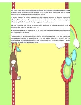 Por eso es importante comprenderlos y entenderlos, tener cuidado en no dañar su autoestima y
provocarle algún daño por corregirlo de alguna forma incorrecta hay que recordar que los niños y
todos los seres humanos aprendemos por ensayo y error.

“Conjunto ilimitado de formas combinándolas de diferentes maneras se obtienen expresiones
diferentes” lo cual quiere decir que es un sistema basado en símbolos y cada uno adquiere
diferente significado de acuerdo al lenguaje y percepción de la persona.

Hay que considerar que esto se da en los niños pequeñitos de prescolar, en donde tiene la
costumbre que dicen con la letra de Carlos etc.,

Es importante partir de las experiencias de los niños ya que ellos tienen un conocimiento previo
que nos sirve para enseñarles.

“Los chicos tienen la mala costumbre de no pedir permiso para aprender”, esto nos dice que los
niñosestán aprendiendo en todo momento y no solo cuando nosotros les digamos, por eso
debemos sacar siempre su potencial, en todo momento que den lo que ellos pueden y ser un
andamiaje para que se desarrollen aun mejor.
 