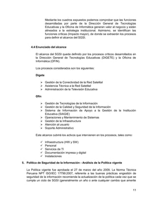 11
Mediante los cuadros expuestos podemos comprobar que las funciones
desarrolladas por parte de la Dirección General de Tecnologías
Educativas y la Oficina de Informática generan valor al negocio y están
alineados a la estrategia institucional. Asimismo, se identifican las
funciones críticas (Impacto mayor), de donde se extraerán los procesos
para definir el alcance del SGSI.
4.4 Enunciado del alcance
El alcance del SGSI queda definido por los procesos críticos desarrollados en
la Dirección General de Tecnologías Educativas (DIGETE) y la Oficina de
Informática (OFIN).
Los procesos considerados son los siguientes:
Digete
 Gestión de la Conectividad de la Red Satelital
 Asistencia Técnica a la Red Satelital
 Administración de la Televisión Educativa
Ofin
 Gestión de Tecnologías de la Información
 Gestión de la Calidad y Seguridad de la Información
 Sistema de Información de Apoyo a la Gestión de la Institución
Educativa (SIAGIE)
 Operaciones y Mantenimiento de Sistemas
 Gestión de la Infraestructura
 Atención al usuario
 Soporte Administrativo
Este alcance cubrirá los activos que intervienen en los procesos, tales como:
 Infraestructura (HW y SW)
 Personal
 Servicios de TI
 Documentación impresa y digital
 Instalaciones
5. Política de Seguridad de la Información - Análisis de la Política vigente
La Política vigente fue aprobada el 27 de marzo del año 2009. La Norma Técnica
Peruana NPT ISO/IEC 17799:2007, referente a las buenas prácticas engestión de
seguridad de la información recomienda la actualización de la política cada vez que se
cumpla un ciclo de SGSI (generalmente un año o ante cualquier cambio que amerite
 