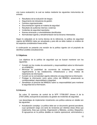 12
una nueva evaluación), la cual se realiza mediante los siguientes instrumentos de
entrada:
 Resultados de la evaluación de riesgos
 Seguimiento de indicadores de gestión
 Cambios organizacionales
 Documentación vigente en materia de seguridad
 Resultado de auditorías internas o externas
 Incidentes de seguridad reportados
 Nuevas amenazas y vulnerabilidades identificadas
 Normatividad vigente y retroalimentación de los terceros interesados.
Según lo estipulado en la norma técnica de la referencia, la política de seguridad
vigente del MINEDU debe ser actualizada y para ello se debe realizar un análisis de
los aspectos considerados líneas arriba.
A continuación se presenta una revisión de la política vigente con el propósito de
identificar posibles actualizaciones:
5.1 Objetivos
Los objetivos de la política de seguridad que se buscan mantener son los
siguientes:
 Cumplir con los niveles de autorización y responsabilidad sobre la información
en el MINEDU.
 Minimizar la posibilidad de ocurrencia de incidentes que impacten
negativamente a las instalaciones, infraestructura y otros medios de
tratamiento de información.
 Cumplir con la normatividad vigente referente a la seguridad de la información.
 Proteger la información como activo crítico del MINEDU, preservando su
confidencialidad, disponibilidad e integridad.
 Sensibilizar al personal del MINEDU sobre su responsabilidad para mantener
la seguridad de la información.
5.2 Alcance
Se cubre 10 dominios de control de la NTP 17799:2007 (Anexo A de la
27001:2008), excluyendo la asociada a la gestión de incidentes de seguridad.
Las desventajas de implementar inicialmente una política extensa en detalle son
las siguientes:
 Actualización compleja. La política debe ser un documento general prevalente,
cuya aprobación exige una serie de revisiones por distintas áreas (Área que
implementa, Área que controla, Organización y Métodos, Jurídica, Despacho).
Si agrupamos en la política detalles en materia operacional, administrativa y
 