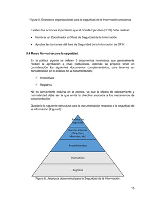 15
Figura 5. Estructura organizacional para la seguridad de la Información propuesta
Existen dos acciones importantes que el Comité Ejecutivo (CESI) debe realizar:
 Nombrar un Coordinador u Oficial de Seguridad de la Información
 Aprobar las funciones del área de Seguridad de la Información de OFIN.
5.4 Marco Normativo para la seguridad
En la política vigente se definen 3 documentos normativos que generalmente
reciben la aprobación a nivel institucional. Además se propone tener en
consideración los siguientes documentos complementarios, para tenerlos en
consideración en el análisis de la documentación:
 Instructivos
 Registros
No es conveniente incluirla en la política, ya que la oficina de planeamiento y
normatividad debe ser la que emita la directiva asociada a los mecanismos de
documentación
Quedaría la siguiente estructura para la documentación respecto a la seguridad de
la información (Figura 6):
Figura 6. Jerarquía documental para la Seguridad de la Información.
Política de
Seguridad
Normas Internas
(Directivas,
Manuales, etc)
Procedimientos
Instructivos
Registros
 