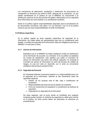 16
Los mecanismos de elaboración, aprobación y distribución de documentos se
consignarán en directivas que emita el CESI, después de su evaluación. Lo que
sídebe manifestarse en la política es que el MINEDU se compromete a la
distribución oportuna de los documentos de gestión relacionados con la seguridad
de la información así como también a su actualización periódica.
Existe en la política vigente responsabilidades asignadas para la actualización de
los documentos normativos; esto debe ir en una directiva, mas no en la política
inicial ya que aún esas responsabilidades no están formalizadas.
5.5 Políticas específicas
-
En la política vigente se tocan aspectos específicos de seguridad de la
información, los cuales deben ser generalizados para que su cumplimiento será
factible. La política de seguridad de la información debe ser obligatoria para todo el
MINEDU, no solo para un área.
5.1.1 Activos de información
Especifica que en el MINEDU se deben establecer niveles de clasificación
de la información de acuerdo a su criticidad. Si en la política se establece
los niveles de clasificación, esto significa que existe un inventario de
activos de información que tienen ese atributo asignado, sin embargo el
inventario de activos de información es parte del proceso de análisis de
riesgos, el cual aún está en desarrollo, por lo tanto es conveniente
establecer esta jerarquía posteriormente.
5.1.2 Seguridad de Personal
Es importante delimitar al personal respecto a su responsabilidad para con
la seguridad de la información. Además se dan lineamiento sobre los
siguientes aspectos:
 Gestión de los accesos ante el alta, baja o modificación de
empleados
 Responsabilidad del personal ante la gestión de incidentes
 Firma de compromiso de aceptación y cumplimiento de políticas de
seguridad
 Capacitación en seguridad de la información.
De estos aspectos, solo el punto donde se manifiesta que cualquier
empleado puede reportar un incidente de seguridad es válido para incluirlo
en la política, los otros puntos deben ser abarcados en directivas y/o
procedimientos.
 