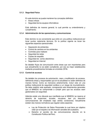 17
5.1.3 Seguridad Física
En este dominio se puede mantener los conceptos definidos:
 Áreas críticas
 Seguridad de los equipos informáticos
Está definidos de manera general, lo cual permite su entendimiento y
cumplimiento.
5.1.4 Administración de las operaciones y comunicaciones
Este dominio no es conveniente que entre en una política institucional por
tocar puntos netamente técnicos. En la política vigente se tocan los
siguientes aspectos operacionales:
 Separación de ambientes
 Control de cambios en los ambientes
 Controles para malware
 Seguridad de redes
 Copias de respaldo
 Seguridad de correo electrónico
 Seguridad en Internet
Se detallan flujos de comunicación entre áreas que son importantes pero
que actualmente no se están cumpliendo, por eso es mejor establecerlos
mediante procedimientos formales en el ámbito OFIN.
5.1.5 Control de accesos
Se detallan los procesos de autorización, cese y modificación de accesos,
definiendo áreas y responsables que en la actualidad no están definidos de
manera formal. Como se menciona anteriormente, incluir esto en una
política institucional de seguridad conlleva a un riesgo de incumplimiento.
Se debe redefinir este apartado, consignando solo lineamientos generales
que el MINEDU se compromete a cumplir para que los accesos sean
gestionados con seguridad.
Además existe una cláusula que manifiesta que el MINEDU se reserva el
derecho de supervisar, acceder, recuperar, leer y/o descubrir
comunicaciones del empleado bajo ciertas condiciones. Actualmente
existen dos marcos normativos que regulan estos aspectos:
 Ley de Protección de Datos Personales la cual tiene por objetivo
velar por el respeto a la información sensible del ciudadano.
 Derecho al secreto de las comunicaciones descrito en la
Constitución Política del Perú.
 