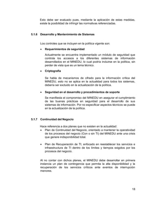 18
Esto debe ser evaluado pues, mediante la aplicación de estas medidas,
existe la posibilidad de infringir las normativas referenciadas.
5.1.6 Desarrollo y Mantenimiento de Sistemas
Los controles que se incluyen en la política vigente son:
 Requerimientos de seguridad
Actualmente se encuentra implementado un módulo de seguridad que
controla los accesos a los diferentes sistemas de información
desarrollados en el MINEDU, lo cual podría incluirse en la política, sin
perder de vista que es un tema técnico.
 Criptografía
Se habla de mecanismos de cifrado para la información crítica del
MINEDU, esto no se aplica en la actualidad para todos los sistemas,
debería ser excluido en la actualización de la política.
 Seguridad en el desarrollo y procedimientos de soporte
Se manifiesta el compromiso del MINEDU en asegurar el cumplimiento
de las buenas prácticas en seguridad para el desarrollo de sus
sistemas de información. Por no especificar aspectos técnicos se puede
en la actualización de la política.
5.1.7 Continuidad del Negocio
Hace referencia a dos planes que no existen en la actualidad:
 Plan de Continuidad del Negocio, orientado a mantener la operatividad
de los procesos del negocio (Con o sin TI) del MINEDU ante una crisis
que genere indisponibilidad total.
 Plan de Recuperación de TI, enfocado en reestablecer los servicios e
infraestructura de TI dentro de los límites y tiempos exigidos por los
procesos del negocio.
Al no contar con dichos planes, el MINEDU debe desarrollar en primera
instancia un plan de contingencia que permita la alta disponibilidad y la
recuperación de los servicios críticos ante eventos de interrupción
menores.
 
