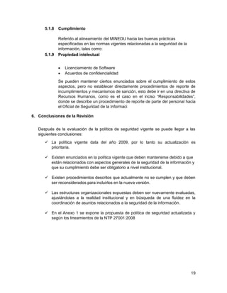 19
5.1.8 Cumplimiento
Referido al alineamiento del MINEDU hacia las buenas prácticas
especificadas en las normas vigentes relacionadas a la seguridad de la
información, tales como:
5.1.9 Propiedad intelectual
 Licenciamiento de Software
 Acuerdos de confidencialidad
Se pueden mantener ciertos enunciados sobre el cumplimiento de estos
aspectos, pero no establecer directamente procedimientos de reporte de
incumplimientos y mecanismos de sanción, esto debe ir en una directiva de
Recursos Humanos, como es el caso en el inciso “Responsabilidades”,
donde se describe un procedimiento de reporte de parte del personal hacia
el Oficial de Seguridad de la Informaci
6. Conclusiones de la Revisión
Después de la evaluación de la política de seguridad vigente se puede llegar a las
siguientes conclusiones:
 La política vigente data del año 2009, por lo tanto su actualización es
prioritaria.
 Existen enunciados en la política vigente que deben mantenerse debido a que
están relacionados con aspectos generales de la seguridad de la información y
que su cumplimiento debe ser obligatorio a nivel institucional.
 Existen procedimientos descritos que actualmente no se cumplen y que deben
ser reconsiderados para incluirlos en la nueva versión.
 Las estructuras organizacionales expuestas deben ser nuevamente evaluadas,
ajustándolas a la realidad institucional y en búsqueda de una fluidez en la
coordinación de asuntos relacionados a la seguridad de la información.
 En el Anexo 1 se expone la propuesta de política de seguridad actualizada y
según los lineamientos de la NTP 27001:2008
 