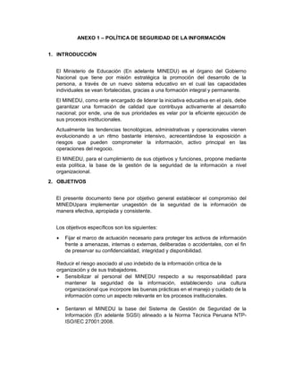 ANEXO 1 – POLÍTICA DE SEGURIDAD DE LA INFORMACIÓN
1. INTRODUCCIÓN
El Ministerio de Educación (En adelante MINEDU) es el órgano del Gobierno
Nacional que tiene por misión estratégica la promoción del desarrollo de la
persona, a través de un nuevo sistema educativo en el cual las capacidades
individuales se vean fortalecidas, gracias a una formación integral y permanente.
El MINEDU, como ente encargado de liderar la iniciativa educativa en el país, debe
garantizar una formación de calidad que contribuya activamente al desarrollo
nacional; por ende, una de sus prioridades es velar por la eficiente ejecución de
sus procesos institucionales.
Actualmente las tendencias tecnológicas, administrativas y operacionales vienen
evolucionando a un ritmo bastante intensivo, acrecentándose la exposición a
riesgos que pueden comprometer la información, activo principal en las
operaciones del negocio.
El MINEDU, para el cumplimiento de sus objetivos y funciones, propone mediante
esta política, la base de la gestión de la seguridad de la información a nivel
organizacional.
2. OBJETIVOS
El presente documento tiene por objetivo general establecer el compromiso del
MINEDUpara implementar unagestión de la seguridad de la información de
manera efectiva, apropiada y consistente.
Los objetivos específicos son los siguientes:
 Fijar el marco de actuación necesario para proteger los activos de información
frente a amenazas, internas o externas, deliberadas o accidentales, con el fin
de preservar su confidencialidad, integridad y disponibilidad.
Reducir el riesgo asociado al uso indebido de la información crítica de la
organización y de sus trabajadores.
 Sensibilizar al personal del MINEDU respecto a su responsabilidad para
mantener la seguridad de la información, estableciendo una cultura
organizacional que incorpore las buenas prácticas en el manejo y cuidado de la
información como un aspecto relevante en los procesos institucionales.
 Sentaren el MINEDU la base del Sistema de Gestión de Seguridad de la
Información (En adelante SGSI) alineado a la Norma Técnica Peruana NTP-
ISO/IEC 27001:2008.
 