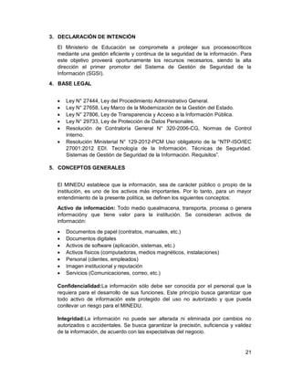 21
3. DECLARACIÓN DE INTENCIÓN
El Ministerio de Educación se compromete a proteger sus procesoscríticos
mediante una gestión eficiente y continua de la seguridad de la información. Para
este objetivo proveerá oportunamente los recursos necesarios, siendo la alta
dirección el primer promotor del Sistema de Gestión de Seguridad de la
Información (SGSI).
4. BASE LEGAL
 Ley N° 27444, Ley del Procedimiento Administrativo General.
 Ley N° 27658, Ley Marco de la Modernización de la Gestión del Estado.
 Ley N° 27806, Ley de Transparencia y Acceso a la Información Pública.
 Ley N° 29733, Ley de Protección de Datos Personales.
 Resolución de Contraloría General N° 320-2006-CG, Normas de Control
Interno.
 Resolución Ministerial N° 129-2012-PCM Uso obligatorio de la “NTP-ISO/IEC
27001:2012 EDI. Tecnología de la Información. Técnicas de Seguridad.
Sistemas de Gestión de Seguridad de la Información. Requisitos”.
5. CONCEPTOS GENERALES
El MINEDU establece que la información, sea de carácter público o propio de la
institución, es uno de los activos más importantes. Por lo tanto, para un mayor
entendimiento de la presente política, se definen los siguientes conceptos:
Activo de información: Todo medio quealmacena, transporta, procesa o genera
informacióny que tiene valor para la institución. Se consideran activos de
información:
 Documentos de papel (contratos, manuales, etc.)
 Documentos digitales
 Activos de software (aplicación, sistemas, etc.)
 Activos físicos (computadoras, medios magnéticos, instalaciones)
 Personal (clientes, empleados)
 Imagen institucional y reputación
 Servicios (Comunicaciones, correo, etc.)
Confidencialidad:La información sólo debe ser conocida por el personal que la
requiera para el desarrollo de sus funciones. Este principio busca garantizar que
todo activo de información este protegido del uso no autorizado y que pueda
conllevar un riesgo para el MINEDU.
Integridad:La información no puede ser alterada ni eliminada por cambios no
autorizados o accidentales. Se busca garantizar la precisión, suficiencia y validez
de la información, de acuerdo con las expectativas del negocio.
 