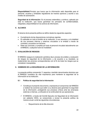 22
Disponibilidad:Principio que busca que la información esté disponible para el
personal, usuarios y entidades reguladoras de manera oportuna y acorde a sus
niveles de autorización.
Seguridad de la Información: Es el proceso sistemático y continuo, aplicado por
toda la institución, que busca garantizar los principios de confidencialidad,
integridad y disponibilidad en los activos de información.
6. ALCANCE
El alcance de la presente política se define desde los siguientes aspectos:
 Cumplimiento de las disposiciones normativas vigentes
 Es aplicable en todo el ámbito de la institución, a sus recursos y a la totalidad
de sus procesos internos y externos vinculados a la entidad a través de
contratos y acuerdos con terceros.
 Debe ser conocida y cumplida por todo el personal vinculado laboralmente con
el MINEDU, cualquiera fuera la modalidad.
7. EVALUACIÓN DE RIESGOS
El MINEDU asegura la realización periódica deun proceso de análisis y evaluación
de riesgos de seguridad de la información, y de acuerdo a su resultado, se
implementen las acciones correspondientes con el fin de tratar los riesgos que se
consideren inaceptables.
8. DOMINIOS DE LA SEGURIDAD DE LA INFORMACIÓN
La presente política comprende 11 aspectos o también denominados dominios que
el MINEDU considera de vital importancia para mantener la seguridad de la
información en la institución.
8.1 Política de seguridad de la información
 Constituye el presente documento y representa el compromiso del MINEDU
a realizar las acciones que estén a su alcance para garantizar la seguridad
de la información, protegiendo sus procesos críticos ante las amenazas
externas e internas, y enfocado en la continuidad de sus operaciones.
 El MINEDU, a través del Comité Ejecutivo de Seguridad de la Información
(en adelante CESI), se compromete a revisar la presente política de
manera anual o ante las siguientes circunstancias:
- Requerimiento de la Alta dirección
 