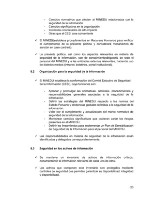 23
- Cambios normativos que afecten al MINEDU relacionados con la
seguridad de la información
- Cambios significativos en la organización
- Incidentes concretados de alto impacto
- Otras que el CESI crea conveniente
 El MINEDUestablece procedimientos en Recursos Humanos para verificar
el cumplimiento de la presente política y considerará mecanismos de
sanción en caso contrario.
 La presente política, así como los aspectos relevantes en materia de
seguridad de la información, son de conocimientoobligatorio de todo el
personal del MINEDU y a las entidades externas relevantes, haciendo uso
de distintos medios (intranet, boletines, portal institucional).
8.2 Organización para la seguridad de la información
 El MINEDU establece la conformación del Comité Ejecutivo de Seguridad
de la Información (CESI), cuya funciones son:
- Aprobar y promulgar las normativas, controles, procedimientos y
responsabilidades generales asociadas a la seguridad de la
información.
- Definir las estrategias del MINEDU respecto a las normas del
Estado Peruano y tendencias globales referidas a la seguridad de la
información.
- Velar por el cumplimiento y actualización del marco normativo de
seguridad de la información.
- Monitorear cambios significativos que pudieran variar los riesgos
presentes en el MINEDU.
- Definir los lineamientos para implementar un Plan de Sensibilización
de Seguridad de la Información para el personal del MINEDU.
 Las responsabilidades en materia de seguridad de la información están
identificadas y delegadas correspondientemente.
8.3 Seguridad en los activos de información
 Se mantiene un inventario de activos de información críticos,
documentando la información relevante de cada uno de ellos.
 Los activos que componen este inventario son protegidos mediante
controles de seguridad que permitan garantizar su disponibilidad, integridad
y disponibilidad.
 