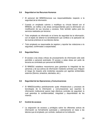 24
8.4 Seguridad en los Recursos Humanos
 El personal del MINEDUconoce sus responsabilidades respecto a la
seguridad de la información.
 Cuando un empleado culmine o modifique su vínculo laboral con el
MINEDU, se notifica a las áreas correspondientes para la eliminación y/o
modificación de sus recursos y accesos. Esto también aplica para los
servicios realizados por terceros.
 Todo empleado es informado en el tema de seguridad de la información,
con el objeto de obtener la sensibilización que conlleve a la aplicación de
las buenas prácticas en sus labores diarias.
 Todo empleado es responsable de registrar y reportar las violaciones a la
seguridad, confirmadas o sospechadas.
8.5 Seguridad física
 El acceso a las áreas críticas de procesamiento de información sólo está
permitido a personal autorizado. El acceso a estas áreas por parte de
terceros es controlado por personal del MINEDU.
 El MINEDU establece mecanismos para garantizar la integridad de las
personas y de sus activos de información mediante controles que mitiguen
el riesgo de impacto ante incidentes causados por agentes ambientales
externos (Sismos, siniestros, atentados, etc.).
8.6 Seguridad de las Operaciones y Comunicaciones
 El MINEDUcertifica periódicamente quela infraestructura y procesos de
tecnologías de la información y comunicaciones que soportan la
información institucional operan bajo efectivos controles de seguridad, lo
cual garantiza la confidencialidad, integridad y disponibilidad de los
mismos.
8.7 Control de accesos
 La asignación de accesos y privilegios sobre los diferentes activos de
información es formalmente autorizada y estrictamente en base a las
labores que el empleado, por contrato, realizará en la institución.
 