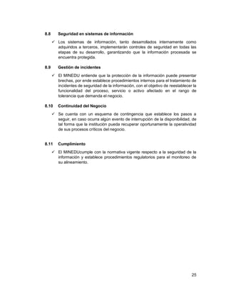 25
8.8 Seguridad en sistemas de información
 Los sistemas de información, tanto desarrollados internamente como
adquiridos a terceros, implementarán controles de seguridad en todas las
etapas de su desarrollo, garantizando que la información procesada se
encuentra protegida.
8.9 Gestión de incidentes
 El MINEDU entiende que la protección de la información puede presentar
brechas, por ende establece procedimientos internos para el tratamiento de
incidentes de seguridad de la información, con el objetivo de reestablecer la
funcionalidad del proceso, servicio o activo afectado en el rango de
tolerancia que demanda el negocio.
8.10 Continuidad del Negocio
 Se cuenta con un esquema de contingencia que establece los pasos a
seguir, en caso ocurra algún evento de interrupción de la disponibilidad, de
tal forma que la institución pueda recuperar oportunamente la operatividad
de sus procesos críticos del negocio.
8.11 Cumplimiento
 El MINEDUcumple con la normativa vigente respecto a la seguridad de la
información y establece procedimientos regulatorios para el monitoreo de
su alineamiento.
 