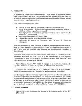 1
1. Introducción
El Ministerio de Educación (En adelante MINEDU), es el ente de gobierno que tiene
como misión estratégica la promoción del desarrollo de la persona humana a través de
un eficiente sistema educativo el cual fortalezca las capacidades individuales, gracias
a una formación integral y permanente.
Entre sus funciones principales están:
 Formular, aprobar, ejecutar y evaluar el Proyecto Educativo Nacional.
 Definir, dirigir, regular y evaluar la política educativa y pedagógica nacional y
establecer políticas específicas de equidad.
 Diseñar programas nacionales de aprovechamiento de nuevas tecnologías de
información y comunicación
 Gestionar el presupuesto para la educación.
 Planificar y administrar la infraestructura educativa.
 Implementar un sistema de información para la toma de decisiones
estratégicas.
Para el cumplimiento de estas funciones el MINEDU emplea una serie de recursos,
entre los cuales la información se presenta como el activo intangible más importante y
por lo tanto debe ser protegido para garantizar su confidencialidad, integridad y
disponibilidad.
Enmarcado en la disposición de la Presidencia del Consejo de Ministros mediante
Resolución Ministerial RM 129-2012-PCM y en cumplimiento de sus objetivos
institucionales, el MINEDU implementa un Sistema de Gestión de Seguridad de la
Información (SGSI) alineado a dos normas:
• Norma Técnica Peruana NTP 27001: Tecnología de la Información. Técnicas de
seguridad. Sistemas de gestión de seguridad de la Información. Requisitos.
• Norma Técnica Peruana NTP ISO/IEC 17799:2007 Tecnología de la información.
Código de buenas prácticas para la gestión de la seguridad de la información.
Uno de los pasos más importantes al implementar un SGSI es definir adecuadamente
el alcance. El presente documento define una propuesta para el alcance que permita
la viabilidad de la implementación y que la gestión de la seguridad brinde valor a la
organización. Además se realizará un análisis respecto a su política de seguridad de
la información aprobada en el año 2009, con el propósito de elaborar una propuesta
que se ajuste a lo consignado en la Norma Técnica Peruana NTP27001:2008.
2. Términos generales
 Alcance del SGSI: Procesos que delimitarán la implementación de la NTP
27001:2008
 