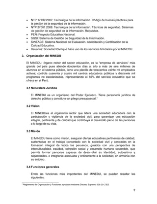 2
 NTP 17799:2007: Tecnología de la información. Código de buenas prácticas para
la gestión de la seguridad de la información.
 NTP 27001:2008: Tecnología de la Información. Técnicas de seguridad. Sistemas
de gestión de seguridad de la Información. Requisitos.
 PEN: Proyecto Educativo Nacional.
 SGSI: Sistema de Gestión de Seguridad de la Información.
 SINEACE: Sistema Nacional de Evaluación, Acreditación y Certificación de la
Calidad Educativa.
 Usuarios: Sociedad Civil que hace uso de los servicios brindados por el MINEDU
3. Organización del MINEDU
El MINEDU, órgano rector del sector educación, es la “empresa de servicios” más
grande del país pues atiende doscientos días al año a más de seis millones de
alumnos en el sistema público, tiene una planilla de trescientos veinte mil empleados
activos; controla cuarenta y cuatro mil centros educativos públicos y diecisiete mil
programas no escolarizados, representando el 85% del servicio educativo que se
ofrece en el Perú.
3.1 Naturaleza Jurídica
El MINEDU es un organismo del Poder Ejecutivo. Tiene personería jurídica de
derecho público y constituye un pliego presupuestal.1
3.2 Visión
El MINEDUes el organismo rector que lidera una sociedad educadora con la
participación y vigilancia de la sociedad civil, para garantizar una educación
integral, pertinente y de calidad que contribuya al desarrollo pleno de las personas
a lo largo de su vida.
3.3 Misión
El MINEDU tiene como misión, asegurar ofertas educativas pertinentes de calidad,
sustentadas en el trabajo concertado con la sociedad civil y centradas en la
formación integral de todos los peruanos, guiados con una perspectiva de
interculturalidad, equidad, cohesión social y desarrollo humano sostenible, que
permita formar personas capaces de desarrollar su identidad, autoestima y
capacidades, e integrarse adecuada y críticamente a la sociedad, en armonía con
su entorno.
3.4 Funciones generales
Entre las funciones más importantes del MINEDU, se pueden resaltar las
siguientes:
1
Reglamento de Organización y Funciones aprobado mediante Decreto Supremo 006-2012-ED
 