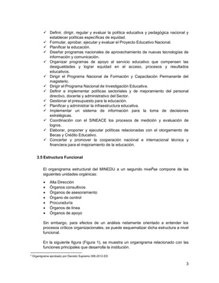 3
 Definir, dirigir, regular y evaluar la política educativa y pedagógica nacional y
establecer políticas específicas de equidad.
 Formular, aprobar, ejecutar y evaluar el Proyecto Educativo Nacional.
 Planificar la educación.
 Diseñar programas nacionales de aprovechamiento de nuevas tecnologías de
información y comunicación.
 Organizar programas de apoyo al servicio educativo que compensen las
desigualdades y lograr equidad en el acceso, procesos y resultados
educativos.
 Dirigir el Programa Nacional de Formación y Capacitación Permanente del
magisterio.
 Dirigir el Programa Nacional de Investigación Educativa.
 Definir e implementar políticas sectoriales y de mejoramiento del personal
directivo, docente y administrativo del Sector.
 Gestionar el presupuesto para la educación.
 Planificar y administrar la infraestructura educativa.
 Implementar un sistema de información para la toma de decisiones
estratégicas.
 Coordinación con el SINEACE los procesos de medición y evaluación de
logros.
 Elaborar, proponer y ejecutar políticas relacionadas con el otorgamiento de
Becas y Crédito Educativo.
 Concertar y promover la cooperación nacional e internacional técnica y
financiera para el mejoramiento de la educación.
3.5 Estructura Funcional
El organigrama estructural del MINEDU a un segundo nivel2
se compone de las
siguientes unidades orgánicas:
 Alta Dirección
 Órganos consultivos
 Órganos de asesoramiento
 Órgano de control
 Procuraduría
 Órganos de línea
 Órganos de apoyo
Sin embargo, para efectos de un análisis netamente orientado a entender los
procesos críticos organizacionales, se puede esquematizar dicha estructura a nivel
funcional.
En la siguiente figura (Figura 1), se muestra un organigrama relacionado con las
funciones principales que desarrolla la institución.
2
Organigrama aprobado por Decreto Supremo 006-2012-ED
 