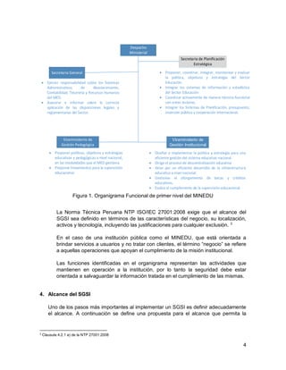 4
Despacho
Ministerial
Secretaria General
Secretaria de Planificación
Estratégica
Viceministerio de
Gestión Pedagógica
Viceministerio de
Gestión Institucional
 Proponer, coordinar, integrar, monitorear y evaluar
la política, objetivos y estrategia del Sector
Educación.
 Integrar los sistemas de información y estadística
del Sector Educación
 Coordinar activamente de manera técnico-funcional
con entes rectores.
 Integrar los Sistemas de Planificación, presupuesto,
inversión pública y cooperación internacional.
 Ejercer responsabilidad sobre los Sistemas
Administrativos de Abastecimiento,
Contabilidad, Tesorería y Recursos Humanos
del MED.
 Asesorar e informar sobre la correcta
aplicación de las disposiciones legales y
reglamentarias del Sector.
 Proponer políticas, objetivos y estrategias
educativas y pedagógicas a nivel nacional,
en las modalidades que el MED gestiona.
 Proponer lineamientos para la supervisión
educacional.
 Diseñar e implementar la política y estrategia para una
eficiente gestión del sistema educativo nacional.
 Dirige el proceso de descentralización educativa
 Velar por un eficiente desarrollo de la infraestructura
educativa a nivel nacional.
 Gestionar el otorgamiento de becas y créditos
educativos.
 Evalúa el cumplimiento de la supervisión educacional
Figura 1. Organigrama Funcional de primer nivel del MINEDU
La Norma Técnica Peruana NTP ISO/IEC 27001:2008 exige que el alcance del
SGSI sea definido en términos de las características del negocio, su localización,
activos y tecnología, incluyendo las justificaciones para cualquier exclusión. 3
En el caso de una institución pública como el MINEDU, que está orientada a
brindar servicios a usuarios y no tratar con clientes, el término “negocio” se refiere
a aquellas operaciones que apoyan el cumplimiento de la misión institucional.
Las funciones identificadas en el organigrama representan las actividades que
mantienen en operación a la institución, por lo tanto la seguridad debe estar
orientada a salvaguardar la información tratada en el cumplimiento de las mismas.
4. Alcance del SGSI
Uno de los pasos más importantes al implementar un SGSI es definir adecuadamente
el alcance. A continuación se define una propuesta para el alcance que permita la
3
Clausula 4.2.1 a) de la NTP 27001:2008
 
