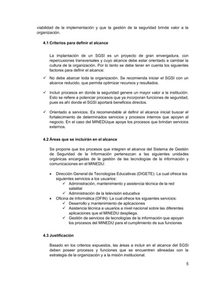 5
viabilidad de la implementación y que la gestión de la seguridad brinde valor a la
organización.
4.1 Criterios para definir el alcance
La implantación de un SGSI es un proyecto de gran envergadura, con
repercusiones transversales y cuyo alcance debe estar orientado a cambiar la
cultura de la organización. Por lo tanto se debe tener en cuenta los siguientes
factores para definir el alcance:
 No debe abarcar toda la organización. Se recomienda iniciar el SGSI con un
alcance reducido, que permita optimizar recursos y resultados.
 Incluir procesos en donde la seguridad genere un mayor valor a la institución.
Esto se refiere a potenciar procesos que ya incorporan funciones de seguridad,
pues es ahí donde el SGSI aportará beneficios directos.
 Orientado a servicios. Es recomendable al definir el alcance inicial buscar el
fortalecimiento de determinados servicios y procesos internos que apoyen al
negocio. En el caso del MINEDUque apoye los procesos que brindan servicios
externos.
4.2 Áreas que se incluirán en el alcance
Se propone que los procesos que integren el alcance del Sistema de Gestión
de Seguridad de la Información pertenezcan a las siguientes unidades
orgánicas encargadas de la gestión de las tecnologías de la información y
comunicaciones en el MINEDU:
 Dirección General de Tecnologías Educativas (DIGETE): La cual ofrece los
siguientes servicios a los usuarios:
 Administración, mantenimiento y asistencia técnica de la red
satelital
 Administración de la televisión educativa
 Oficina de Informática (OFIN): La cual ofrece los siguientes servicios:
 Desarrollo y mantenimiento de aplicaciones
 Asistencia técnica a usuarios a nivel nacional sobre las diferentes
aplicaciones que el MINEDU despliega.
 Gestión de servicios de tecnologías de la información que apoyan
los procesos del MINEDU para el cumplimiento de sus funciones
4.3 Justificación
Basado en los criterios expuestos, las áreas a incluir en el alcance del SGSI
deben poseer procesos y funciones que se encuentren alineadas con la
estrategia de la organización y a la misión institucional.
 