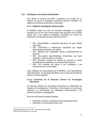 6
4.3.1 Estrategias y funciones institucionales
Para alinear el alcance del SGSI y garantizar que cumpla con el
objetivo de apoyar la estrategia institucional debemos identificar los
objetivos y funciones de las áreas involucradas.
4.3.1.1 Objetivos estratégicos institucionales
El MINEDU posee una serie de funciones orientadas a la gestión
educativa que ya han sido mencionadas; para garantizar que el SGSI
añada valor a los objetivos estratégicos tomaremos en cuenta los
definidos en el Proyecto Educativo Nacional al 20214
:
 OE1. Oportunidades y resultados educativos de igual calidad
para todos
 OE2. Estudiantes e instituciones educativas que logran
aprendizajes pertinentes y de calidad
 OE3. Maestros bien preparados ejercen profesionalmente la
docencia
 OE4. Una gestión descentralizada, democrática, que logra
resultados y es financiada con equidad.
 OE5. Educación superior de calidad se convierte en factor
favorable para el desarrollo y la competitividad nacional.
 OE6. Una sociedad que educa a sus ciudadanos y los
compromete con su comunidad
Estos objetivos son desarrollados por el MINEDU y sus dependencias
descentralizadas, es importante identificar cómo el alcance del SGSI se
alinea con dichos objetivos.
4.3.1.2 Funciones de la Dirección General de Tecnologías
Educativas
La Dirección General de Tecnologías Educativas es responsable de
integrar las Tecnologías de Información y Comunicación en el proceso
educativo, en concordancia con estándares internacionales y las
políticas educativas y pedagógicas5
.
Entre sus funciones principales destacan:
 Desarrollar, ejecutar y supervisar la red nacional educativa
 Garantizar la conectividad de las I.I.E.E
4
Proyecto Educativo Nacional al 2021 – Aprobado Noviembre 2006
5
Reglamento de Organización y Funciones
 