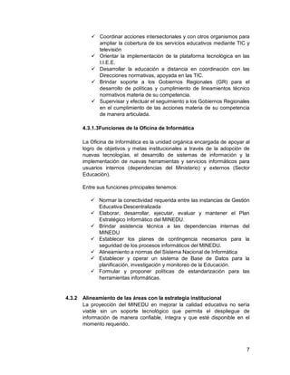 7
 Coordinar acciones intersectoriales y con otros organismos para
ampliar la cobertura de los servicios educativos mediante TIC y
televisión
 Orientar la implementación de la plataforma tecnológica en las
I.I.E.E.
 Desarrollar la educación a distancia en coordinación con las
Direcciones normativas, apoyada en las TIC.
 Brindar soporte a los Gobiernos Regionales (GR) para el
desarrollo de políticas y cumplimiento de lineamientos técnico
normativos materia de su competencia.
 Supervisar y efectuar el seguimiento a los Gobiernos Regionales
en el cumplimiento de las acciones materia de su competencia
de manera articulada.
4.3.1.3Funciones de la Oficina de Informática
La Oficina de Informática es la unidad orgánica encargada de apoyar al
logro de objetivos y metas institucionales a través de la adopción de
nuevas tecnologías, el desarrollo de sistemas de información y la
implementación de nuevas herramientas y servicios informáticos para
usuarios internos (dependencias del Ministerio) y externos (Sector
Educación).
Entre sus funciones principales tenemos:
 Normar la conectividad requerida entre las instancias de Gestión
Educativa Descentralizada
 Elaborar, desarrollar, ejecutar, evaluar y mantener el Plan
Estratégico Informático del MINEDU.
 Brindar asistencia técnica a las dependencias internas del
MINEDU
 Establecer los planes de contingencia necesarios para la
seguridad de los procesos informáticos del MINEDU.
 Alineamiento a normas del Sistema Nacional de Informática
 Establecer y operar un sistema de Base de Datos para la
planificación, investigación y monitoreo de la Educación.
 Formular y proponer políticas de estandarización para las
herramientas informáticas.
4.3.2 Alineamiento de las áreas con la estrategia institucional
La proyección del MINEDU en mejorar la calidad educativa no sería
viable sin un soporte tecnológico que permita el despliegue de
información de manera confiable, íntegra y que esté disponible en el
momento requerido.
 
