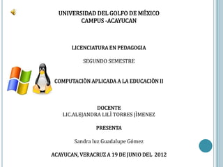 UNIVERSIDAD DEL GOLFO DE MÉXICO
         CAMPUS -ACAYUCAN



       LICENCIATURA EN PEDAGOGIA

           SEGUNDO SEMESTRE


 COMPUTACIÒN APLICADA A LA EDUCACIÒN II



                DOCENTE
    LIC.ALEJANDRA LILÌ TORRES JÌMENEZ

                PRESENTA

        Sandra luz Guadalupe Gómez

ACAYUCAN, VERACRUZ A 19 DE JUNIO DEL 2012
 