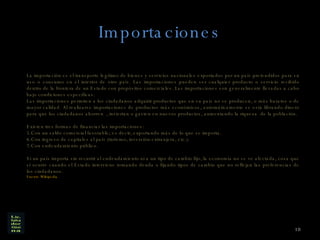 Importaciones La importación es el transporte legítimo de bienes y servicios nacionales exportados por un país pretendidos para su uso o consumo en el interior de otro país. Las importaciones pueden ser cualquier producto o servicio recibido dentro de la frontera de un Estado con propósitos comerciales. Las importaciones son generalmente llevadas a cabo bajo condiciones específicas. Las importaciones permiten a los ciudadanos adquirir productos que en su país no se producen, o más baratos o de mayor calidad. Al realizarse importaciones de productos más económicos, automáticamente se está librando dinero para que los ciudadanos ahorren  , inviertan o gasten en nuevos productos, aumentando la riqueza  de la población. Existen tres formas de financiar las importaciones: Con un saldo comercial favorable; es decir, exportando más de lo que se importa.  Con ingreso de capitales al país (turismo, inversión extranjera, etc.).  Con endeudamiento público.  Si un país importa sin recurrir al endeudamiento ni a un tipo de cambio fijo, la economía no se ve afectada, cosa que sí ocurre cuando el Estado interviene tomando deuda o fijando tipos de cambio que no reflejan las preferencias de los ciudadanos. Fuente Wikipedia 