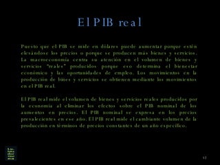 El PIB real Puesto que el PIB se mide en dólares puede aumentar porque estén elevándose los precios o porque se producen más bienes y servicios. La macroeconomía centra su atención en el volumen de bienes y servicios “reales” producidos porque eso determina el bienestar económico y las oportunidades de empleo. Los movimientos en la producción de bines y servicios se obtienen mediante los movimientos en el PIB real. El PIB real mide el volumen de bienes y servicios reales producidos por la economía al eliminar los efectos sobre el PIB nominal de los aumentos en precios. El PIB nominal se expresa en los precios prevalecientes en ese año. El PIB real mide el cambiante volumen de la producción en términos de precios constantes de un año específico. 