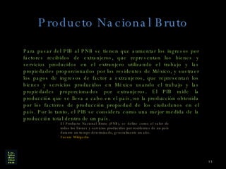 Producto Nacional Bruto Para pasar del PIB al PNB se tienen que aumentar los ingresos por factores recibidos de extranjeros, que representan los bienes y servicios producidos en el extranjero utilizando el trabajo y las propiedades proporcionados por los residentes de México, y sustraer los pagos de ingresos de factor a extranjeros, que representan los bienes y servicios producidos en México usando el trabajo y las propiedades proporcionados por extranjeros. El PIB mide la producción que se lleva a cabo en el país, no la producción obtenida por los factores de producción propiedad de los ciudadanos en el país. Por lo tanto, el PIB se considera como una mejor medida de la producción total dentro de un país. El Producto Nacional Bruto (PNB), se define como el valor de todos los bienes y servicios producidos por residentes de un país durante un tiempo determinado, generalmente un año. Fuente Wikipedia 