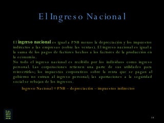 El Ingreso Nacional El  ingreso nacional  es igual a PNB menos la depreciación y los impuestos indirectos a las empresas (sobre las ventas). El ingreso nacional es igual a la suma de los pagos de factores hechos a los factores de la producción en la economía. No todo el ingreso nacional es recibido por los individuos como ingreso personal. Las corporaciones retienen una parte de sus utilidades para reinvertirlas; los impuestos corporativos sobre la renta que se pagan al gobierno no entran al ingreso personal; las aportaciones a la seguridad social se rebajan de los ingresos. Ingreso Nacional = PNB – depreciación – impuestos indirectos  