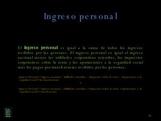 Ingreso personal El  Ingreso personal  es igual a la suma de todos los ingresos recibidos por las personas. El ingreso personal es igual al ingreso nacional menos las utilidades corporativas retenidas, los impuestos corporativos sobre la renta y las aportaciones a la seguridad social más los pagos por transferencias recibidos por las personas. Ingreso Personal = Ingreso nacional – Utilidades retenidas – Impuestos Sobre la renta – Aportaciones a la seguridad social + las transferencias ó Ingreso Personal = Ingreso nacional – (Utilidades retenidas + Impuestos Sobre la renta + Aportaciones a la seguridad social) + Transferencias 