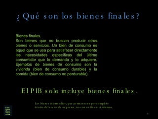 ¿Qué son los bienes finales? Bienes finales. Son bienes que no buscan producir otros bienes o servicios. Un bien de consumo es aquel que se usa para satisfacer directamente las necesidades específicas del último consumidor que lo demanda y lo adquiere. Ejemplos de bienes de consumo son la vivienda (bien de consumo durable) y la comida (bien de consumo no perdurable).  El PIB solo incluye bienes finales. Los bienes intermedios, que permanecen por completo dentro del sector de negocios, no son un fin en sí mismos.  