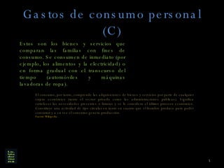 Gastos de consumo personal (C) Estos son los bienes y servicios que comparan las familias con fines de consumo. Se consumen de inmediato (por ejemplo, los alimentos y la electricidad) o en forma gradual con el transcurso del tiempo (automóviles y máquinas lavadoras de ropa). El consumo, por tanto, comprende las adquisiciones de bienes y servicios por parte de cualquier sujeto económico (tanto el sector privado como las administraciones públicas). Significa satisfacer las necesidades presentes o futuras y se le considera el último proceso económico. Constituye una actividad de tipo circular en tanto en cuanto que el hombre produce para poder consumir y a su vez el consumo genera producción. Fuente Wikipedia. 