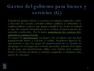 Gastos del gobierno para bienes y servicios (G) El gobierno produce bienes y servicios al contratar empleados civiles y maestros de escuela, construir edificios públicos o submarinos o emplear policías y jueces que hagan cumplir la ley. Como lo normal es que los servicios del gobierno no se vendan, no tienen precios de mercado establecidos. Por lo tanto,  normalmente los servicios del  gobierno se valoran al costo. Los pagos de  transferencias  son pagos a los receptores que nos han proporcionado bienes y servicios a cambio. Transfieren ingresos de una persona a otra. Los pagos de transferencias no se cuentan en (G) porque no son pagos por servicios prestados. Cuando el receptor de un pago por transferencias utiliza estos fondos para comprar bienes y servicios, los bienes y servicios comprados se incluyen como gastos de consumo. 