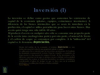 Inversión (I) La inversión se define como gastos que aumentan las existencias de capital de la economía (plantas, equipos, estructurase inventarios). A diferencia de los bienes intermedios que se usan de inmediato en la producción, el capital se utiliza parcialmente para hacer otros bienes. Una acería quizá tenga una vida útil de 40 años.  Al producir el acero en cualquier año sólo se consume una pequeña parte de la acería (una cuadragésima parte); por otra parte, el mineral de hierro y el carbón de coque se consumen por completo. A la “utilización” del capital se le denomina  depreciación.   Dentro del ámbito de la economía, el término  depreciación  es una deducción anual del valor de una propiedad, planta o equipo. Se utiliza para dar a entender que las inversiones permanentes de la planta ha disminuido en potencial de servicio. Para los contables o contadores, la depreciación es una manera de asignar el coste  de las inversiones a los diferentes ejercicios en los que se produce su uso o disfrute en la actividad empresarial. Los activos se deprecian basándose en criterios económicos, considerando el plazo de tiempo en que se hace uso en la actividad productiva, y su utilización efectiva en dicha actividad. Fuente Wikipedia. 