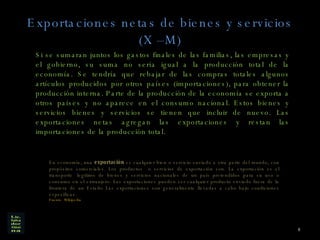 Exportaciones netas de bienes y servicios (X –M) Si se sumaran juntos los gastos finales de las familias, las empresas y el gobierno, su suma no sería igual a la producción total de la economía. Se tendría que rebajar de las compras totales algunos artículos producidos por otros países (importaciones), para obtener la producción interna. Parte de la producción de la economía se exporta a otros países y no aparece en el consumo nacional. Estos bienes y servicios bienes y servicios se tienen que incluir de nuevo. Las exportaciones netas agregan las exportaciones y restan las importaciones de la producción total. En economía, una  exportación  es cualquier bien o servicio enviado a otra parte del mundo, con propósitos comerciales. Los productos  o servicios de exportación son. La exportación es el transporte    legítimo de bienes y servicios nacionales de un país pretendidos para su uso o consumo en el extranjero. Las exportaciones pueden ser cualquier producto enviado fuera de la frontera de un Estado Las exportaciones son generalmente llevadas a cabo bajo condiciones específicas.  Fuente  Wikipedia 