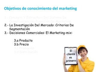 3
1.- Concepto Y Estructura Del Sistema De
Comercialización: Dirección De Marketing
2.- La Investigación Del Mercado: Criterios De
Segmentación
3.- Decisiones Comerciales: El Marketing-mix:
3.a Producto
3.b Precio
3.c Promoción
3.d Distribución
Objetivos de conocimiento del marketing
 