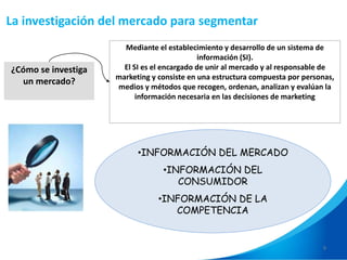9
¿Cómo se investiga
un mercado?
Mediante el establecimiento y desarrollo de un sistema de
información (SI).
El SI es el encargado de unir al mercado y al responsable de
marketing y consiste en una estructura compuesta por personas,
medios y métodos que recogen, ordenan, analizan y evalúan la
información necesaria en las decisiones de marketing
•INFORMACIÓN DEL MERCADO
•INFORMACIÓN DEL
CONSUMIDOR
•INFORMACIÓN DE LA
COMPETENCIA
La investigación del mercado para segmentar
 