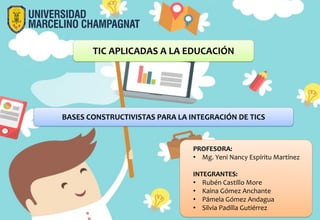 TIC APLICADAS A LA EDUCACIÓN
PROFESORA:
• Mg. Yeni Nancy Espíritu Martínez
INTEGRANTES:
• Rubén Castillo More
• Kaina Gómez Anchante
• Pámela Gómez Andagua
• Silvia Padilla Gutiérrez
BASES CONSTRUCTIVISTAS PARA LA INTEGRACIÓN DE TICS
 