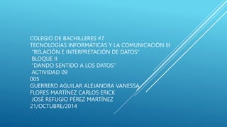 COLEGIO DE BACHILLERES #7
TECNOLOGÍAS INFORMÁTICAS Y LA COMUNICACIÓN III
“RELACIÓN E INTERPRETACIÓN DE DATOS”
BLOQUE II
“DANDO SENTIDO A LOS DATOS”
ACTIVIDAD 09
005
GUERRERO AGUILAR ALEJANDRA VANESSA
FLORES MARTÍNEZ CARLOS ERICK
JOSÉ REFUGIO PÉREZ MARTÍNEZ
21/OCTUBRE/2014
 
