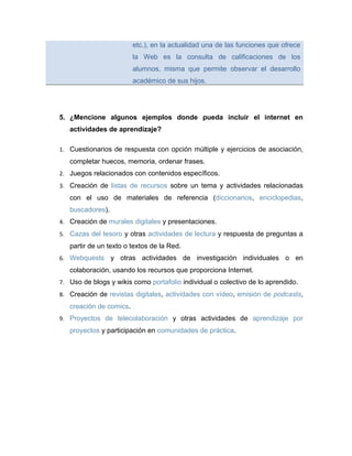 etc.), en la actualidad una de las funciones que ofrece
                         la Web es la consulta de calificaciones de los
                         alumnos, misma que permite observar el desarrollo
                         académico de sus hijos.




5. ¿Mencione algunos ejemplos donde pueda incluir el internet en
   actividades de aprendizaje?

1. Cuestionarios de respuesta con opción múltiple y ejercicios de asociación,
   completar huecos, memoria, ordenar frases.
2. Juegos relacionados con contenidos específicos.
3. Creación de listas de recursos sobre un tema y actividades relacionadas
   con el uso de materiales de referencia (diccionarios, enciclopedias,
   buscadores).
4. Creación de murales digitales y presentaciones.
5. Cazas del tesoro y otras actividades de lectura y respuesta de preguntas a
   partir de un texto o textos de la Red.
6. Webquests      y otras actividades de investigación individuales o en
   colaboración, usando los recursos que proporciona Internet.
7. Uso de blogs y wikis como portafolio individual o colectivo de lo aprendido.
8. Creación de revistas digitales, actividades con vídeo, emisión de podcasts,
   creación de comics.
9. Proyectos de telecolaboración y otras actividades de aprendizaje por
   proyectos y participación en comunidades de práctica.
 