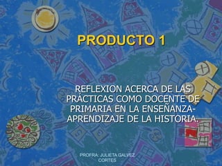 PRODUCTO 1 REFLEXION ACERCA DE LAS PRÁCTICAS COMO DOCENTE DE PRIMARIA EN LA ENSEÑANZA- APRENDIZAJE DE LA HISTORIA. PROFRA: JULIETA GALVEZ CORTES 