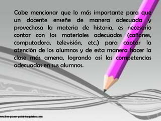     Cabe mencionar que lo más importante para que un docente enseñe de manera adecuada y provechosa la materia de historia, es necesario contar con los materiales adecuados (cañones, computadora, televisión, etc.) para captar la atención de los alumnos y de esta manera hacer la clase más amena, logrando así las competencias adecuadas en sus alumnos.