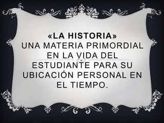 «LA HISTORIA» UNA MATERIA PRIMORDIAL EN LA VIDA DEL ESTUDIANTE PARA SU UBICACIÓN PERSONAL EN EL TIEMPO. 