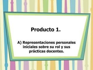 Producto 1.  A) Representaciones personales iniciales sobre su rol y sus prácticas docentes.  
