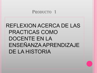 Producto  1 REFLEXION ACERCA DE LAS PRACTICAS COMO DOCENTE EN LA ENSEÑANZA APRENDIZAJE DE LA HISTORIA 