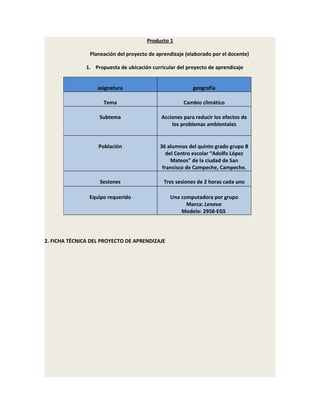 Producto 1

                Planeación del proyecto de aprendizaje (elaborado por el docente)

               1. Propuesta de ubicación curricular del proyecto de aprendizaje


                   asignatura                             geografía

                      Tema                            Cambio climático

                    Subtema                  Acciones para reducir los efectos de
                                                 los problemas ambientales


                    Población                36 alumnos del quinto grado grupo B
                                                del Centro escolar “Adolfo López
                                                  Mateos” de la ciudad de San
                                              francisco de Campeche, Campeche.

                    Sesiones                  Tres sesiones de 2 horas cada uno

                Equipo requerido                 Una computadora por grupo
                                                       Marca: Lenovo
                                                     Modelo: 2958-EGS




2. FICHA TÉCNICA DEL PROYECTO DE APRENDIZAJE
 