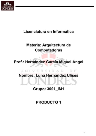 Licenciatura en Informática


      Materia: Arquitectura de
          Computadoras


Prof.: Hernández García Miguel Ángel


  Nombre: Luna Hernández Ulises


         Grupo: 3001_IM1


           PRODUCTO 1




                                       1
 