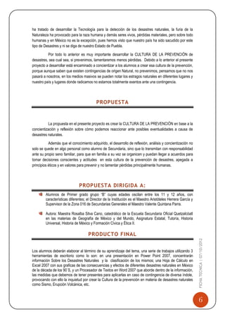ha tratado de desarrollar la Tecnología para la detección de los desastres naturales, la furia de la
Naturaleza ha provocado para la raza humana y demás seres vivos, pérdidas materiales, pero sobre todo
humanas y en México no es la excepción, pues hemos visto que nuestro país ha sido sacudido por este
tipo de Desastres y ni se diga de nuestro Estado de Puebla.

          Por todo lo anterior es muy importante desarrollar la CULTURA DE LA PREVENCIÓN de
desastres, sea cual sea, si prevenimos, lamentaremos menos pérdidas. Debido a lo anterior el presente
proyecto a desarrollar está encaminado a concientizar a los alumnos a crear esa cultura de la prevención,
porque aunque saben que existen contingencias de origen Natural, no prevenimos, pensamos que no nos
pasará a nosotros, en los medios masivos se pueden notar los estragos naturales en diferentes lugares y
nuestro país y lugares donde radicamos no estamos totalmente exentos ante una contingencia.



                                          PROPUESTA


          La propuesta en el presente proyecto es crear la CULTURA DE LA PREVENCIÓN en base a la
concientización y reflexión sobre cómo podemos reaccionar ante posibles eventualidades a causa de
desastres naturales.

           Además que el conocimiento adquirido, el desarrollo de reflexión, análisis y concientización no
solo se quede en algo personal como alumno de Secundaria, sino que lo transmitan con responsabilidad
ante su propio seno familiar, para que en familia a su vez se organicen y puedan llegar a acuerdos para
tomar decisiones conscientes y actitudes en esta cultura de la prevención de desastres, apegada a
principios éticos y en valores para prevenir y no lamentar pérdidas principalmente humanas.



                              PROPUESTA DIRIGIDA A:
        Alumnos de Primer grado grupo “B” cuyas edades oscilan entre los 11 y 12 años, con
        características diferentes; el Director de la Institución es el Maestro Aristóteles Herrera García y
        Supervisor de la Zona 016 de Secundarias Generales el Maestro Valente Quintana Parra.

        Autora: Maestra Rosalba Silva Cano, catedrático de la Escuela Secundaria Oficial Quetzalcóatl
        en las materias de Geografía de México y del Mundo, Asignatura Estatal, Tutoría, Historia
        Universal, Historia de México y Formación Cívica y Ética II.

                                     PRODUCTO FINAL
                                                                                                               FICHA TECNICA | 07/10/2012




Los alumnos deberán elaborar al término de su aprendizaje del tema, una serie de trabajos utilizando 3
herramientas de escritorio como lo son: en una presentación en Power Point 2007, concentrarán
información Sobre los Desastres Naturales y la clasificación de los mismos; una Hoja de Cálculo en
Excel 2007 con sus graficas de las consecuencias y efectos de diferentes desastres naturales en México
de la década de los 90`S, y un Procesador de Textos en Word 2007 que aborde dentro de la información,
las medidas que debemos de tener presentes para aplicarlas en caso de contingencia de diversa índole,
provocando con ello la inquietud por crear la Cultura de la prevención en materia de desastres naturales
como Sismo, Erupción Volcánica, etc.


                                                                                                                 6
 
