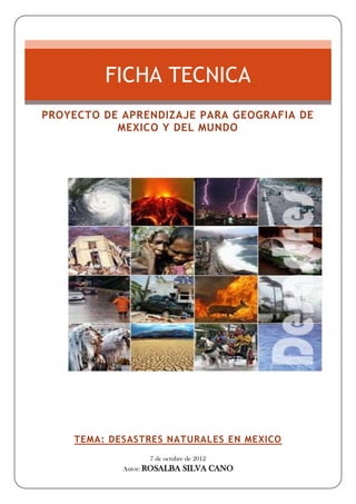 FICHA TECNICA
PROYECTO DE APRENDIZAJE PARA GEOGRAFIA DE
           MEXICO Y DEL MUNDO




    TEMA: DESASTRES NATURALES EN MEXICO
                  7 de octubre de 2012
            Autor: ROSALBA   SILVA CANO
 