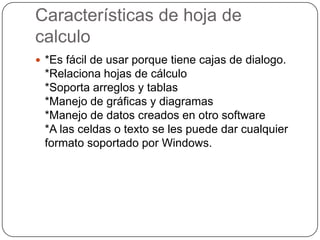 Características de hoja de
calculo
 *Es fácil de usar porque tiene cajas de dialogo.

*Relaciona hojas de cálculo
*Soporta arreglos y tablas
*Manejo de gráficas y diagramas
*Manejo de datos creados en otro software
*A las celdas o texto se les puede dar cualquier
formato soportado por Windows.

 