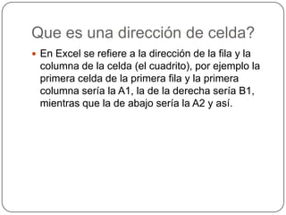 Que es una dirección de celda?
 En Excel se refiere a la dirección de la fila y la

columna de la celda (el cuadrito), por ejemplo la
primera celda de la primera fila y la primera
columna sería la A1, la de la derecha sería B1,
mientras que la de abajo sería la A2 y así.

 